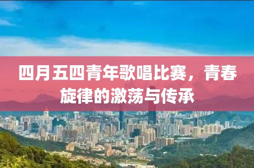 四月五四青年歌唱比赛，青春旋律的激荡与传承