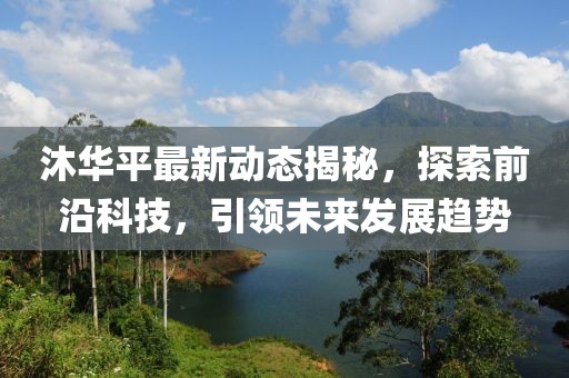 沐华平最新动态揭秘，探索前沿科技，引领未来发展趋势