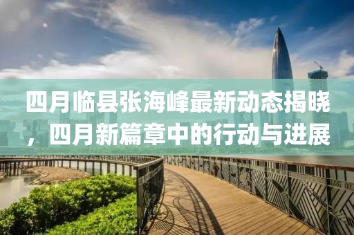 四月临县张海峰最新动态揭晓，四月新篇章中的行动与进展
