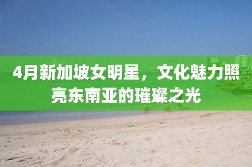 4月新加坡女明星，文化魅力照亮东南亚的璀璨之光