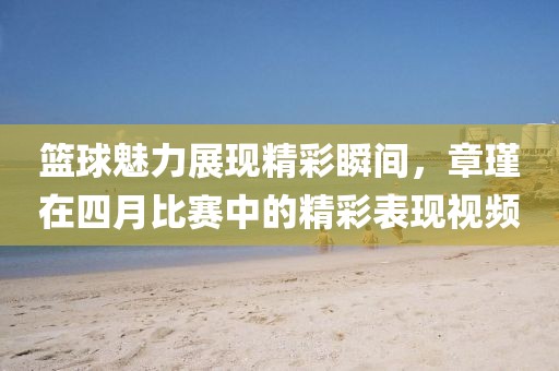 篮球魅力展现精彩瞬间，章瑾在四月比赛中的精彩表现视频