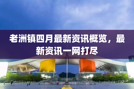 老洲镇四月最新资讯概览，最新资讯一网打尽