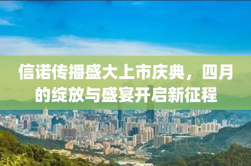 信诺传播盛大上市庆典，四月的绽放与盛宴开启新征程