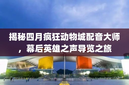 揭秘四月疯狂动物城配音大师，幕后英雄之声导览之旅