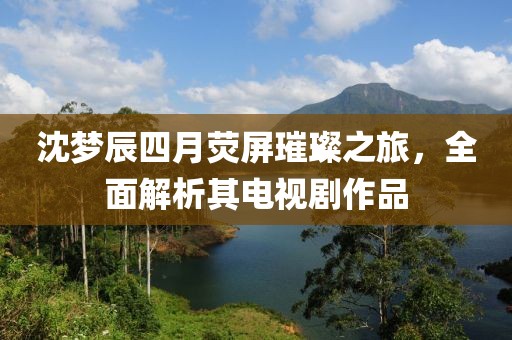 沈梦辰四月荧屏璀璨之旅，全面解析其电视剧作品