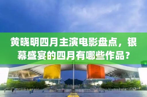 黄晓明四月主演电影盘点，银幕盛宴的四月有哪些作品？