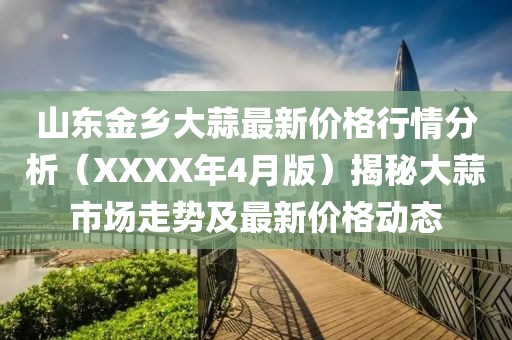 山东金乡大蒜最新价格行情分析（XXXX年4月版）揭秘大蒜市场走势及最新价格动态