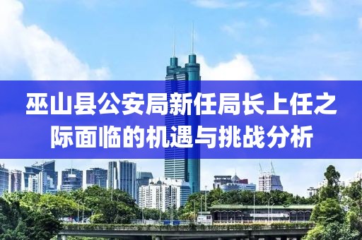 巫山县公安局新任局长上任之际面临的机遇与挑战分析