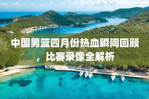 中国男篮四月份热血瞬间回顾，比赛录像全解析