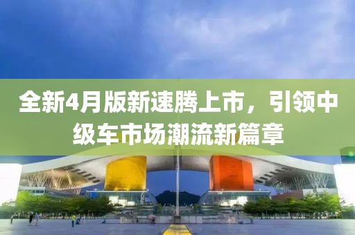 全新4月版新速腾上市，引领中级车市场潮流新篇章
