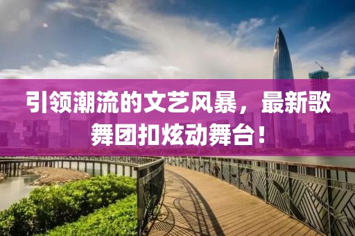 引领潮流的文艺风暴，最新歌舞团扣炫动舞台！
