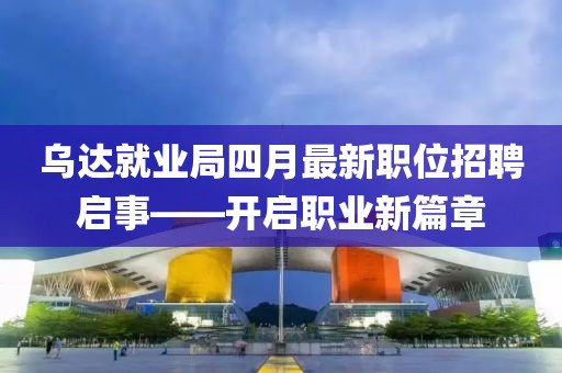 乌达就业局四月最新职位招聘启事——开启职业新篇章