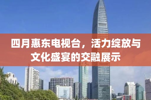 四月惠东电视台，活力绽放与文化盛宴的交融展示