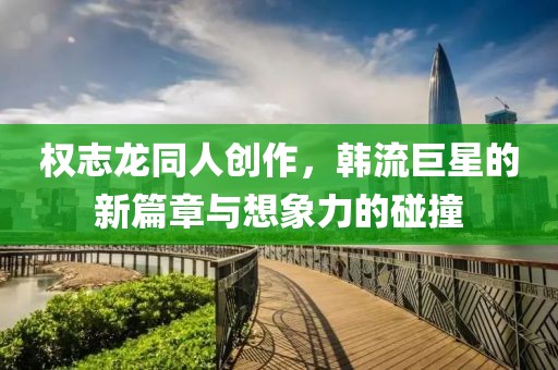 权志龙同人创作，韩流巨星的新篇章与想象力的碰撞