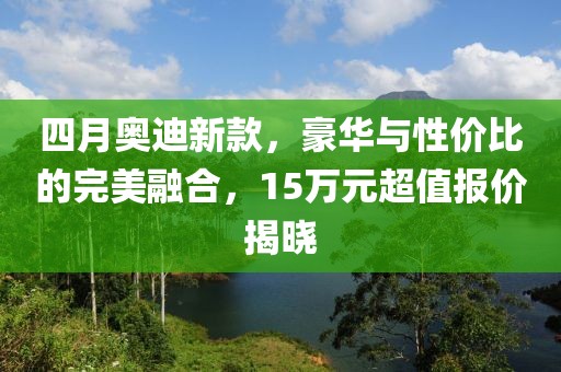 四月奥迪新款，豪华与性价比的完美融合，15万元超值报价揭晓