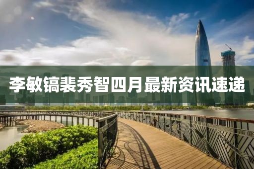 李敏镐裴秀智四月最新资讯速递