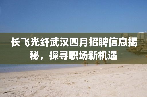 长飞光纤武汉四月招聘信息揭秘，探寻职场新机遇