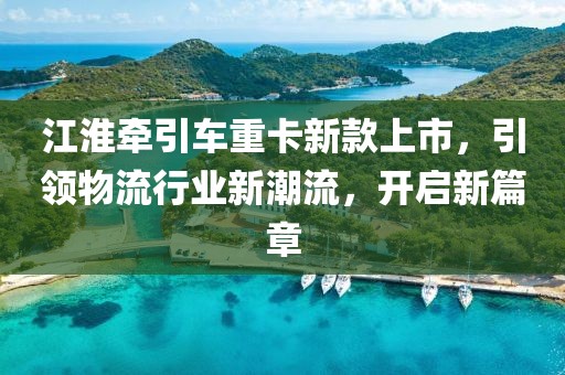 江淮牵引车重卡新款上市，引领物流行业新潮流，开启新篇章