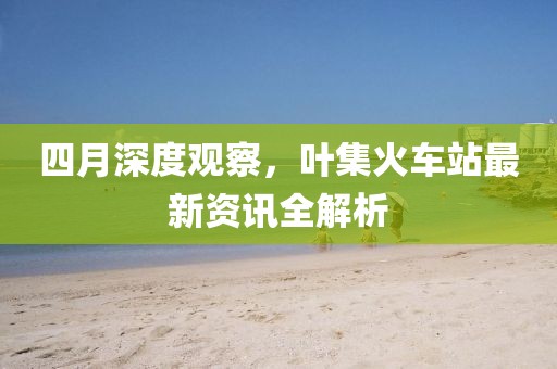 四月深度观察，叶集火车站最新资讯全解析