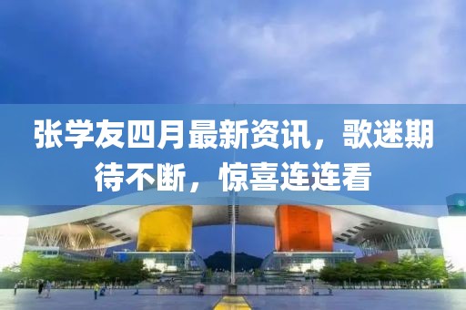 张学友四月最新资讯，歌迷期待不断，惊喜连连看