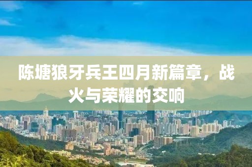 陈塘狼牙兵王四月新篇章，战火与荣耀的交响