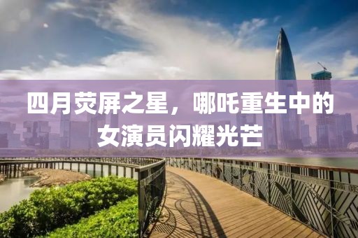 四月荧屏之星，哪吒重生中的女演员闪耀光芒