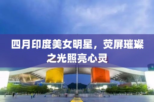 四月印度美女明星，荧屏璀璨之光照亮心灵