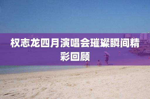 权志龙四月演唱会璀璨瞬间精彩回顾