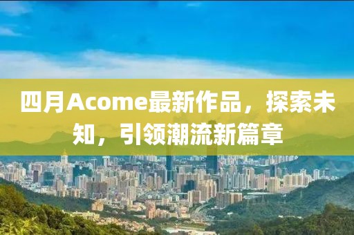 四月Acome最新作品，探索未知，引领潮流新篇章