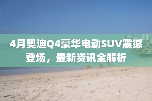 4月奥迪Q4豪华电动SUV震撼登场，最新资讯全解析