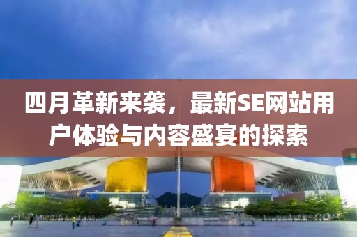 四月革新来袭，最新SE网站用户体验与内容盛宴的探索