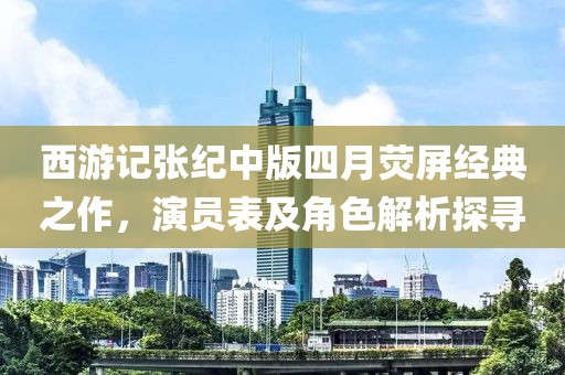 西游记张纪中版四月荧屏经典之作，演员表及角色解析探寻