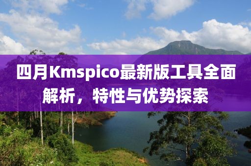 四月Kmspico最新版工具全面解析，特性与优势探索