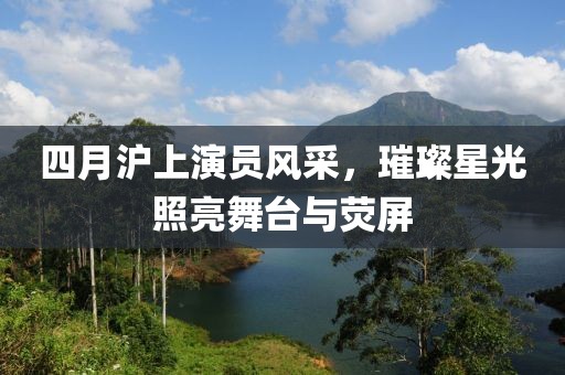 四月沪上演员风采，璀璨星光照亮舞台与荧屏