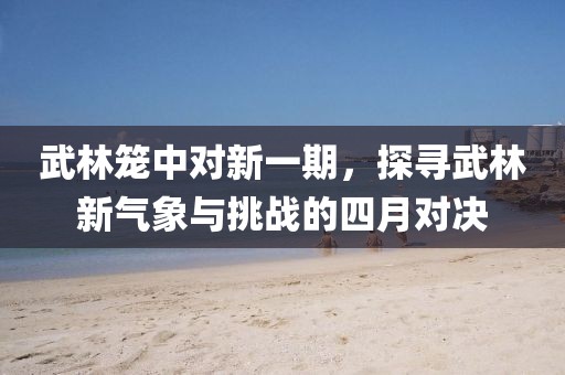 武林笼中对新一期，探寻武林新气象与挑战的四月对决