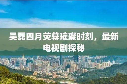 吴磊四月荧幕璀璨时刻，最新电视剧探秘