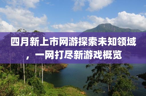 四月新上市网游探索未知领域，一网打尽新游戏概览