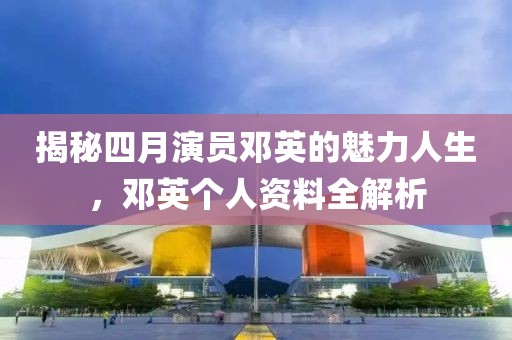 揭秘四月演员邓英的魅力人生，邓英个人资料全解析