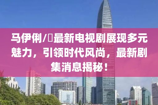 马伊俐/琍最新电视剧展现多元魅力，引领时代风尚，最新剧集消息揭秘！