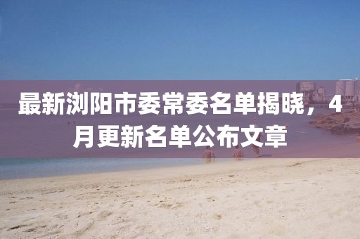 最新浏阳市委常委名单揭晓，4月更新名单公布文章