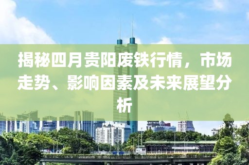 揭秘四月贵阳废铁行情，市场走势、影响因素及未来展望分析