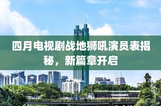 四月电视剧战地狮吼演员表揭秘，新篇章开启