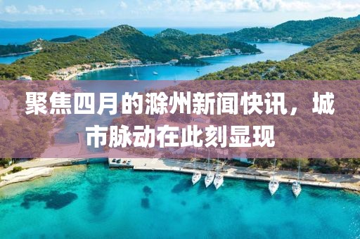 聚焦四月的滁州新闻快讯，城市脉动在此刻显现