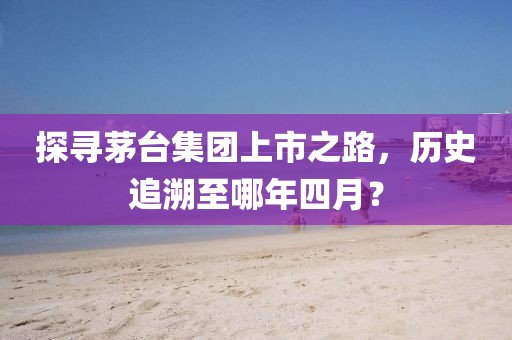 探寻茅台集团上市之路，历史追溯至哪年四月？