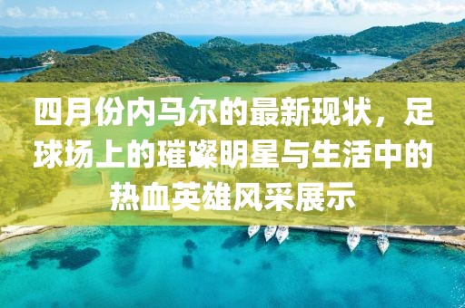 四月份内马尔的最新现状，足球场上的璀璨明星与生活中的热血英雄风采展示