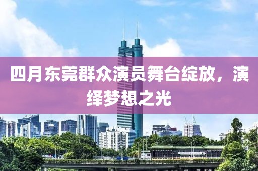 四月东莞群众演员舞台绽放，演绎梦想之光