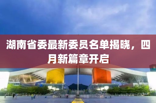 湖南省委最新委员名单揭晓，四月新篇章开启
