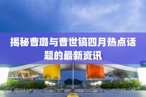 揭秘曹璐与曹世镐四月热点话题的最新资讯