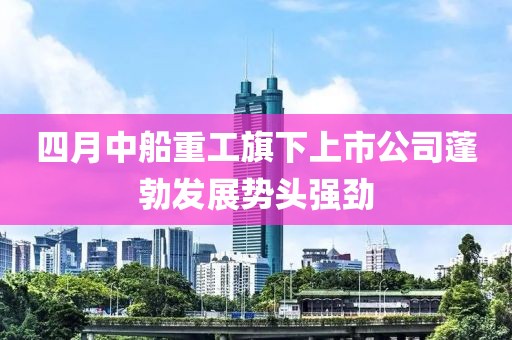 四月中船重工旗下上市公司蓬勃发展势头强劲