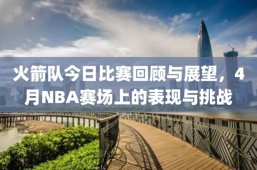 火箭队今日比赛回顾与展望，4月NBA赛场上的表现与挑战
